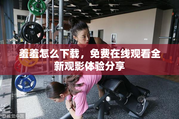 羞羞怎么下载，免费在线观看全新观影体验分享