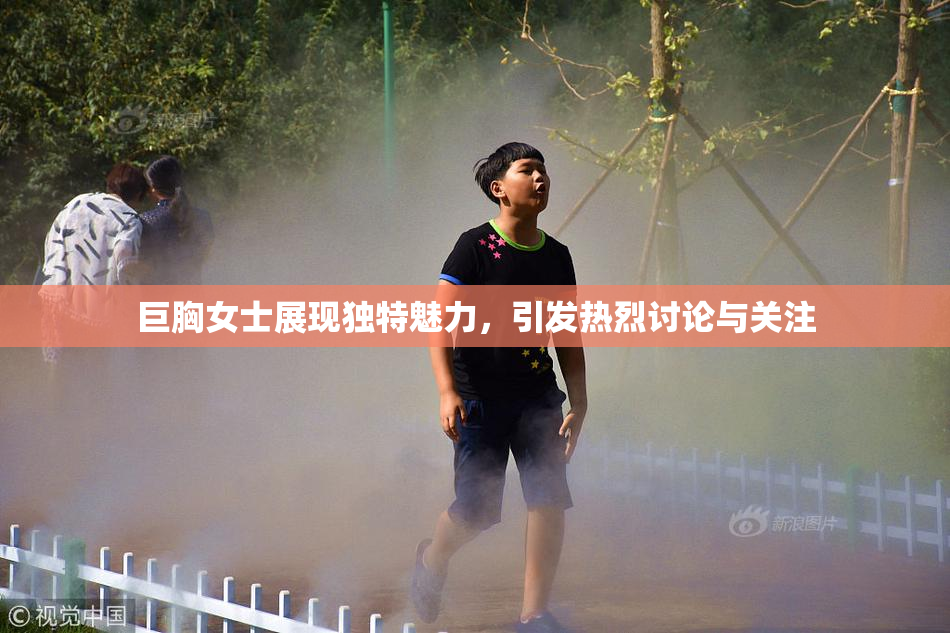 巨胸女士展现独特魅力，引发热烈讨论与关注