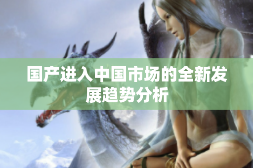 国产进入中国市场的全新发展趋势分析