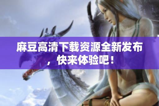 麻豆高清下载资源全新发布，快来体验吧！