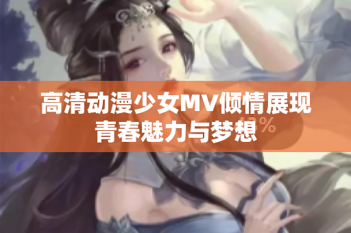 高清动漫少女MV倾情展现青春魅力与梦想