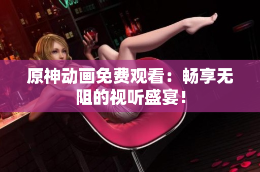 原神动画免费观看：畅享无阻的视听盛宴！