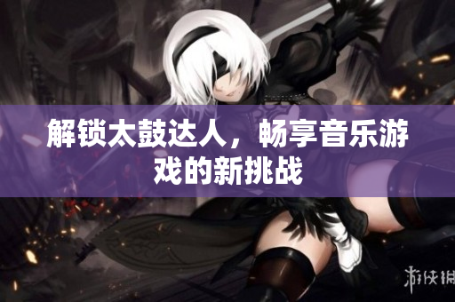 解锁太鼓达人，畅享音乐游戏的新挑战