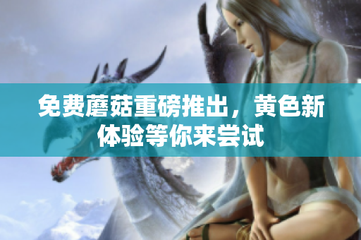 免费蘑菇重磅推出，黄色新体验等你来尝试