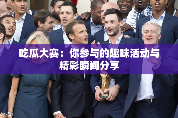 吃瓜大赛：你参与的趣味活动与精彩瞬间分享