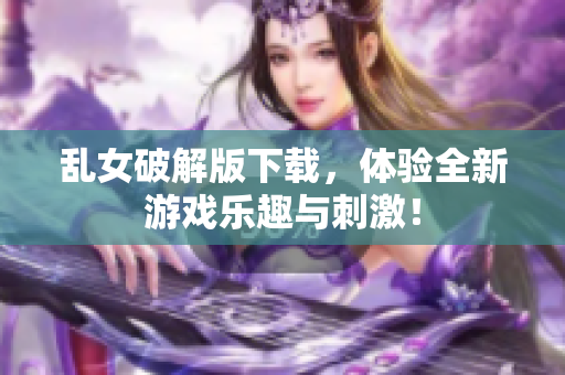 乱女破解版下载，体验全新游戏乐趣与刺激！