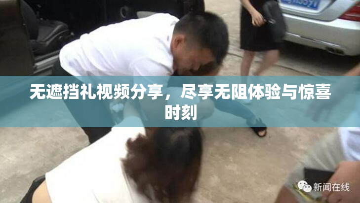无遮挡礼视频分享，尽享无阻体验与惊喜时刻