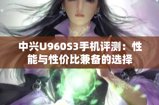 中兴U960S3手机评测：性能与性价比兼备的选择