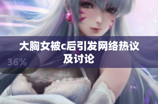 大胸女被c后引发网络热议及讨论
