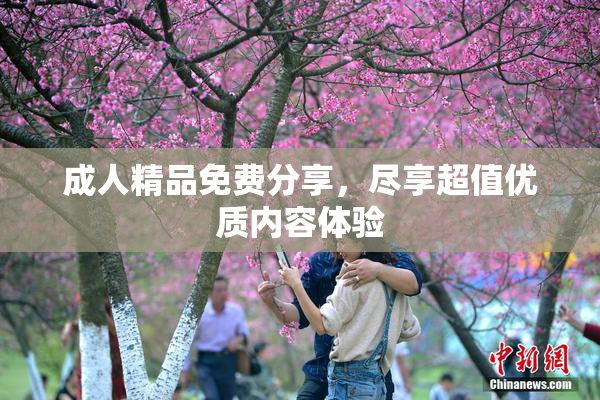 成人精品免费分享，尽享超值优质内容体验