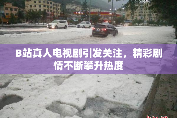 B站真人电视剧引发关注，精彩剧情不断攀升热度