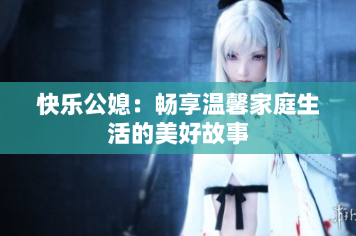 快乐公媳：畅享温馨家庭生活的美好故事