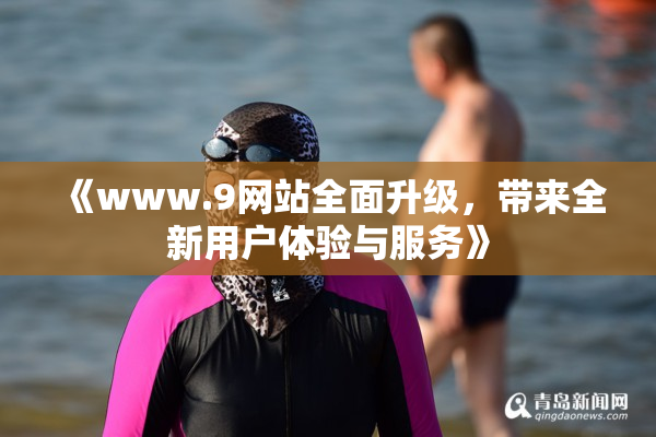 《www.9网站全面升级，带来全新用户体验与服务》