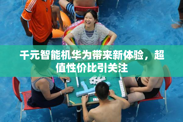 千元智能机华为带来新体验，超值性价比引关注
