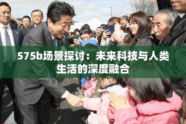 575b场景探讨：未来科技与人类生活的深度融合
