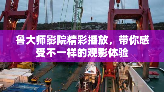 鲁大师影院精彩播放，带你感受不一样的观影体验