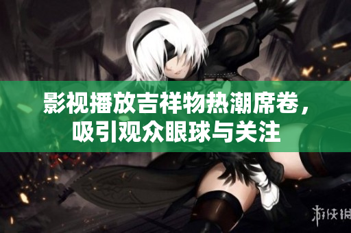 影视播放吉祥物热潮席卷，吸引观众眼球与关注