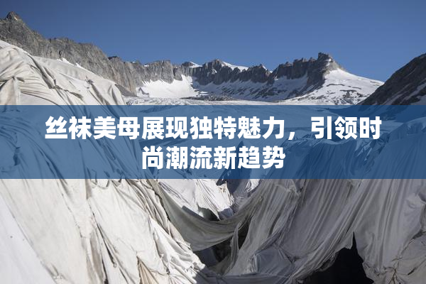 丝袜美母展现独特魅力，引领时尚潮流新趋势