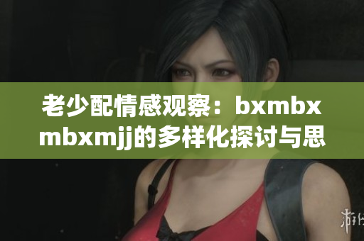 老少配情感观察：bxmbxmbxmjj的多样化探讨与思考