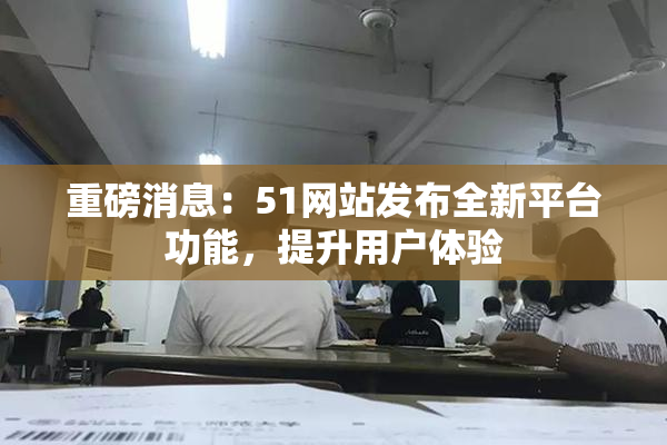 重磅消息：51网站发布全新平台功能，提升用户体验