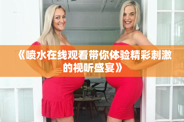 《喷水在线观看带你体验精彩刺激的视听盛宴》