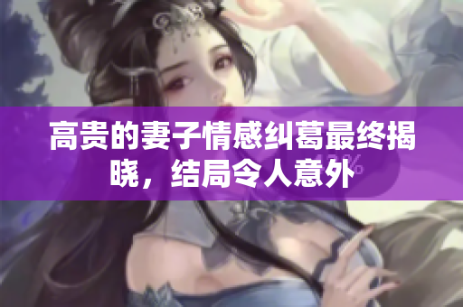 高贵的妻子情感纠葛最终揭晓，结局令人意外