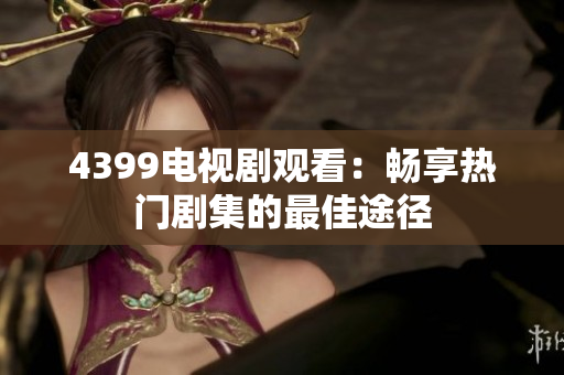 4399电视剧观看：畅享热门剧集的最佳途径
