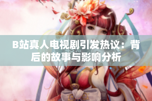 B站真人电视剧引发热议：背后的故事与影响分析