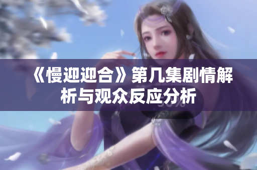 《慢迎迎合》第几集剧情解析与观众反应分析