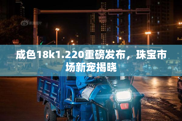 成色18k1.220重磅发布，珠宝市场新宠揭晓