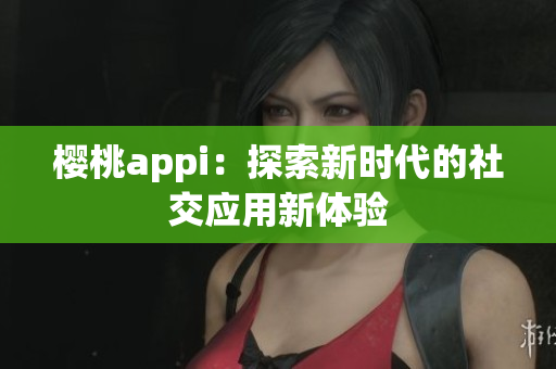 樱桃appi：探索新时代的社交应用新体验