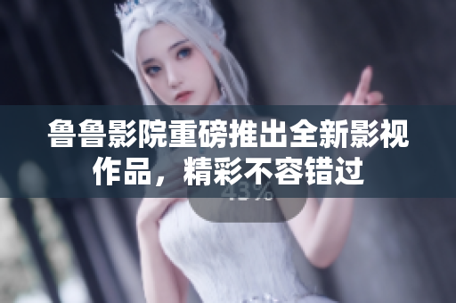 鲁鲁影院重磅推出全新影视作品，精彩不容错过