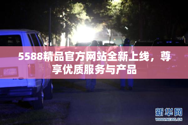 5588精品官方网站全新上线，尊享优质服务与产品