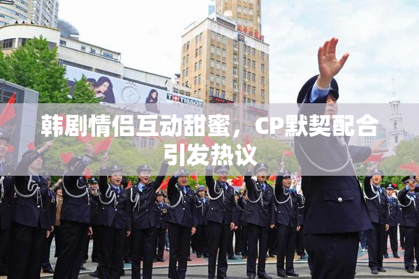 韩剧情侣互动甜蜜，CP默契配合引发热议