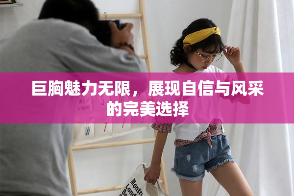巨胸魅力无限，展现自信与风采的完美选择