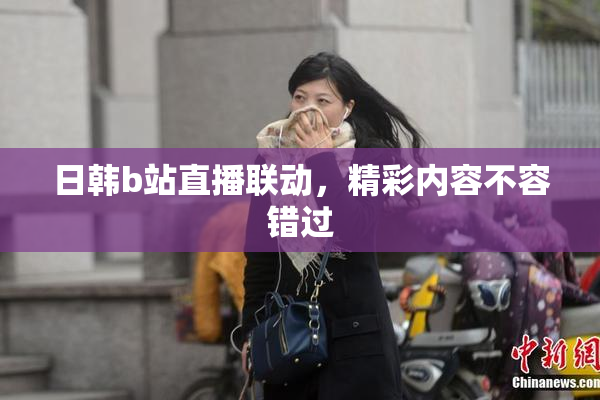 日韩b站直播联动，精彩内容不容错过