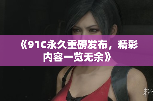 《91C永久重磅发布，精彩内容一览无余》