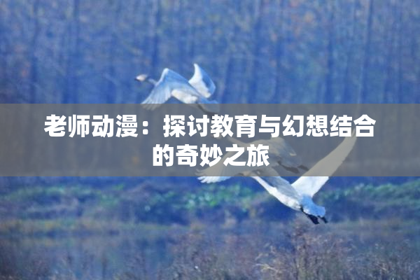 老师动漫：探讨教育与幻想结合的奇妙之旅