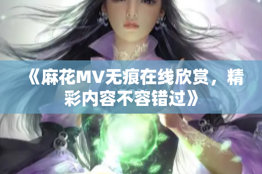 《麻花MV无痕在线欣赏，精彩内容不容错过》