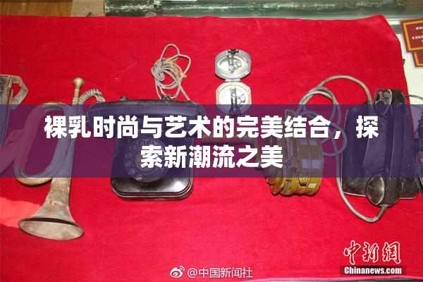 裸乳时尚与艺术的完美结合，探索新潮流之美