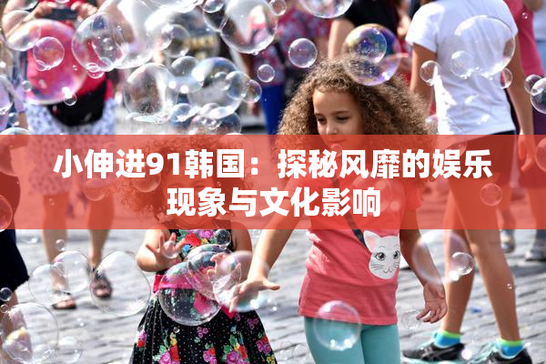小伸进91韩国：探秘风靡的娱乐现象与文化影响