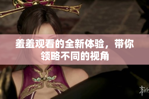 羞羞观看的全新体验，带你领略不同的视角