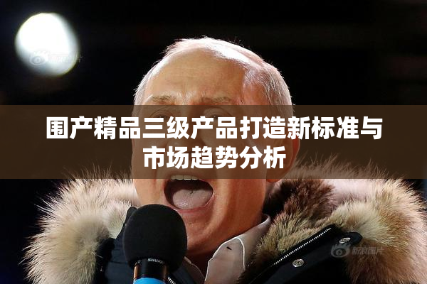 围产精品三级产品打造新标准与市场趋势分析
