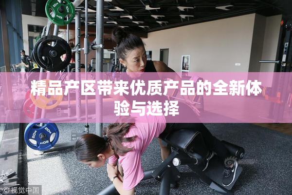 精品产区带来优质产品的全新体验与选择